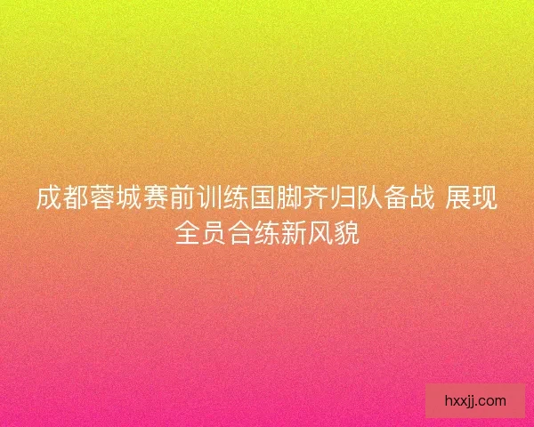 成都蓉城赛前训练国脚齐归队备战 展现全员合练新风貌