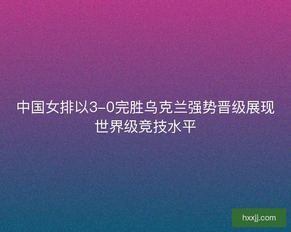 中国女排以3-0完胜乌克兰强势晋级展现世界级竞技水平