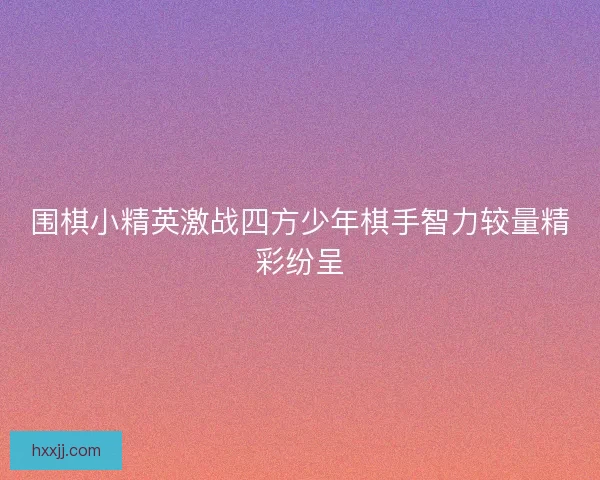 围棋小精英激战四方少年棋手智力较量精彩纷呈 围棋小精英激战四方少年棋手智力较量精彩纷呈