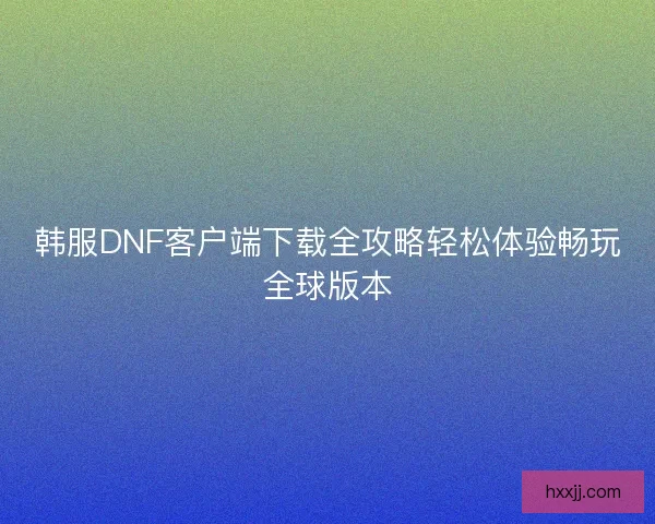 韩服DNF客户端下载全攻略轻松体验畅玩全球版本