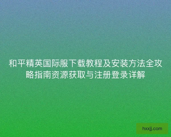 和平精英国际服下载教程及安装方法全攻略指南资源获取与注册登录详解