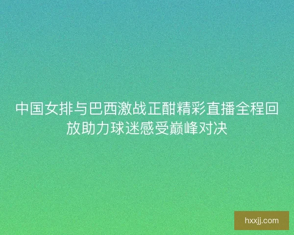 中国女排与巴西激战正酣精彩直播全程回放助力球迷感受巅峰对决