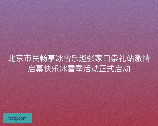 北京市民畅享冰雪乐趣张家口崇礼站激情启幕快乐冰雪季活动正式启动