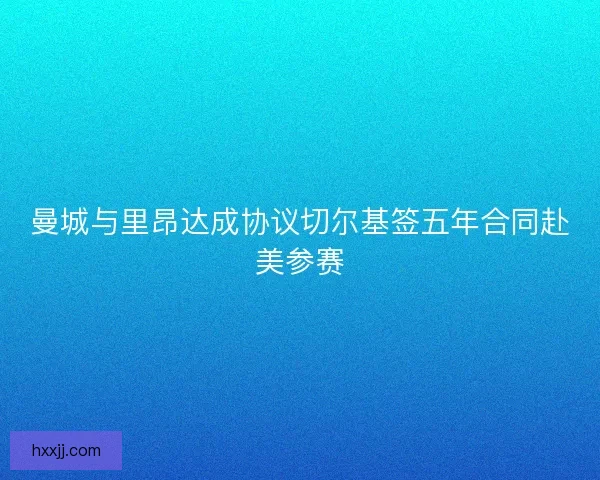 曼城与里昂达成协议切尔基签五年合同赴美参赛 曼城与里昂达成协议切尔基签五年合同赴美参赛