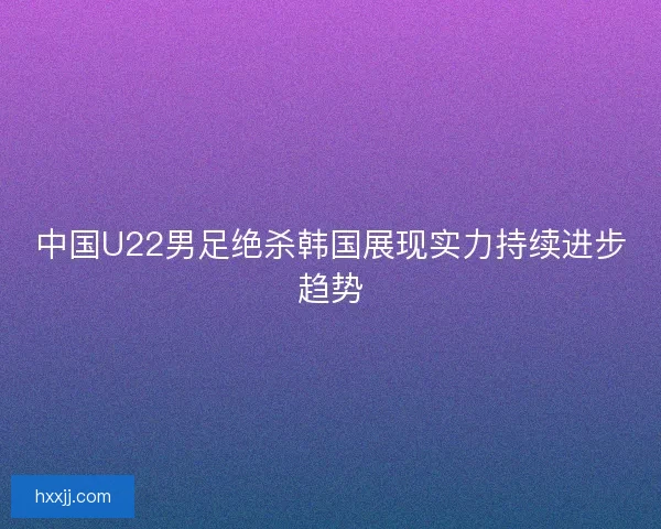 中国U22男足绝杀韩国展现实力持续进步趋势 中国U22男足绝杀韩国展现实力持续进步趋势