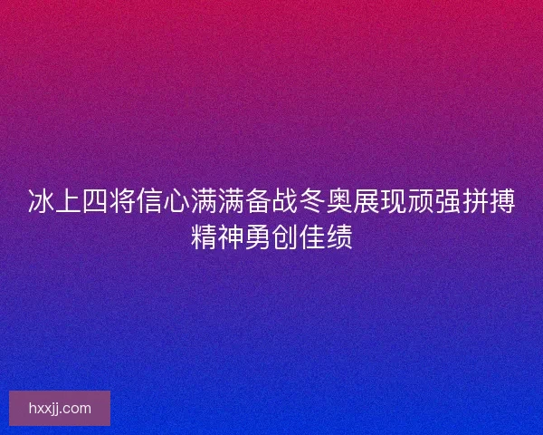 冰上四将信心满满备战冬奥展现顽强拼搏精神勇创佳绩 冰上四将信心满满备战冬奥展现顽强拼搏精神勇创佳绩