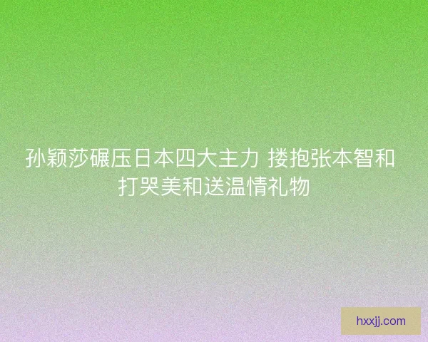 孙颖莎碾压日本四大主力 搂抱张本智和 打哭美和送温情礼物 孙颖莎碾压日本四大主力 搂抱张本智和 打哭美和送温情礼物