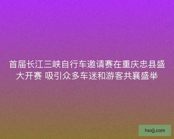 首届长江三峡自行车邀请赛在重庆忠县盛大开赛 吸引众多车迷和游客共襄盛举 首届长江三峡自行车邀请赛在重庆忠县盛大开赛 吸引众多车迷和游客共襄盛举