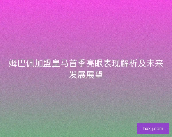 姆巴佩加盟皇马首季亮眼表现解析及未来发展展望 姆巴佩加盟皇马首季亮眼表现解析及未来发展展望