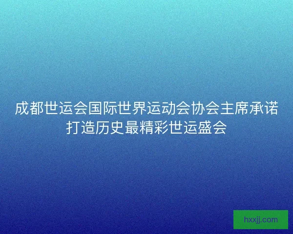 成都世运会国际世界运动会协会主席承诺打造历史最精彩世运盛会 成都世运会国际世界运动会协会主席承诺打造历史最精彩世运盛会