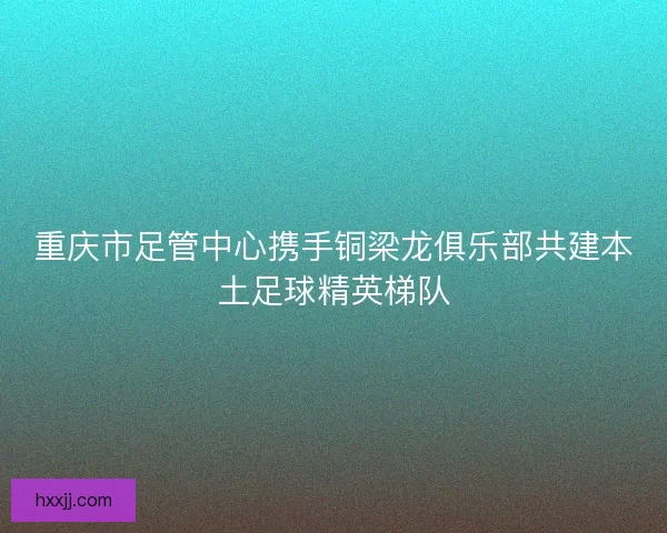 重庆市足管中心携手铜梁龙俱乐部共建本土足球精英梯队 重庆市足管中心携手铜梁龙俱乐部共建本土足球精英梯队