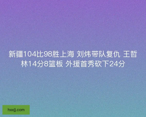 新疆104比98胜上海 刘炜带队复仇 王哲林14分8篮板 外援首秀砍下24分