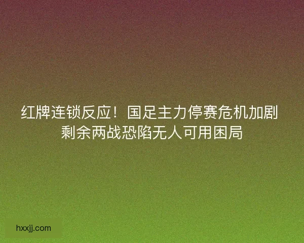 红牌连锁反应！国足主力停赛危机加剧 剩余两战恐陷无人可用困局