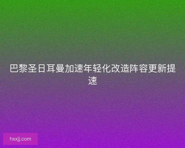 巴黎圣日耳曼加速年轻化改造阵容更新提速