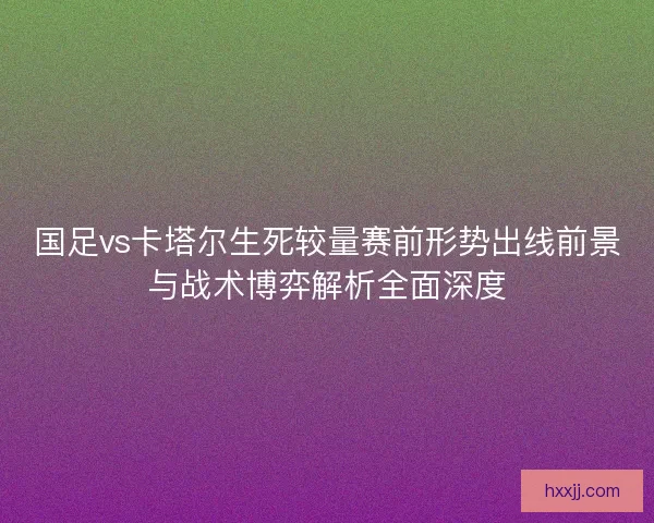 国足vs卡塔尔生死较量赛前形势出线前景与战术博弈解析全面深度 国足vs卡塔尔生死较量赛前形势出线前景与战术博弈解析全面深度