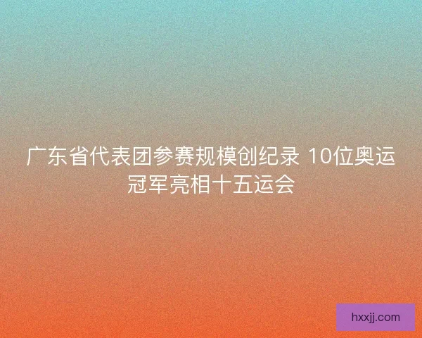 广东省代表团参赛规模创纪录 10位奥运冠军亮相十五运会 广东省代表团参赛规模创纪录 10位奥运冠军亮相十五运会