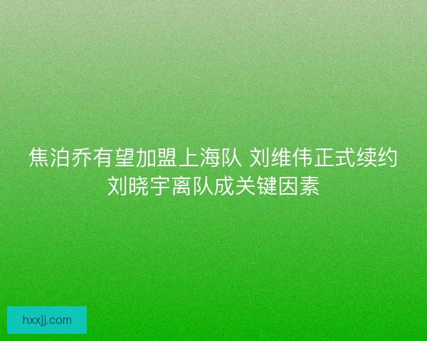焦泊乔有望加盟上海队 刘维伟正式续约刘晓宇离队成关键因素 焦泊乔有望加盟上海队 刘维伟正式续约刘晓宇离队成关键因素