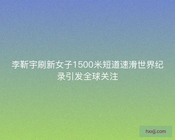 李靳宇刷新女子1500米短道速滑世界纪录引发全球关注