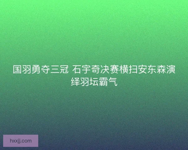 国羽勇夺三冠 石宇奇决赛横扫安东森演绎羽坛霸气