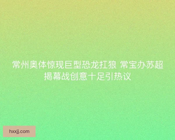 常州奥体惊现巨型恐龙扛狼 常宝办苏超揭幕战创意十足引热议