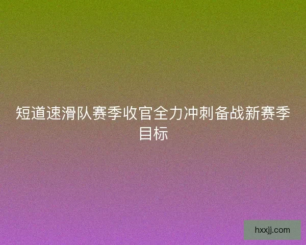 短道速滑队赛季收官全力冲刺备战新赛季目标 短道速滑队赛季收官全力冲刺备战新赛季目标